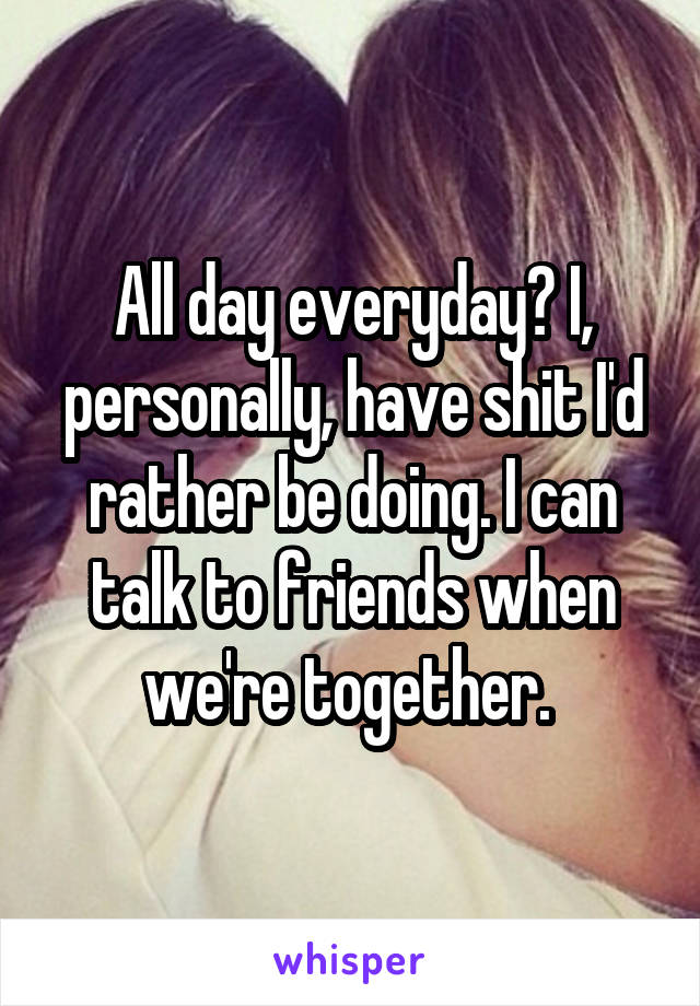 All day everyday? I, personally, have shit I'd rather be doing. I can talk to friends when we're together. 