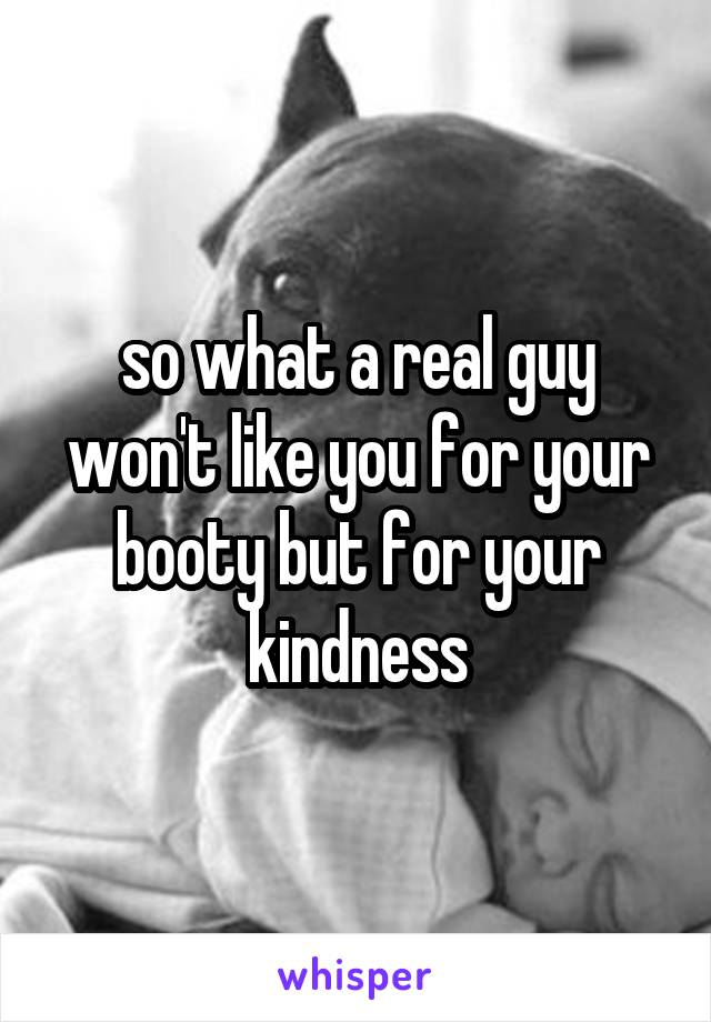 so what a real guy won't like you for your booty but for your kindness