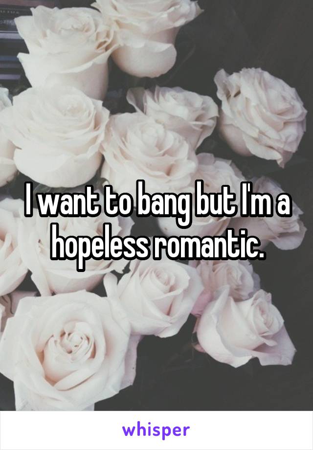 I want to bang but I'm a hopeless romantic.