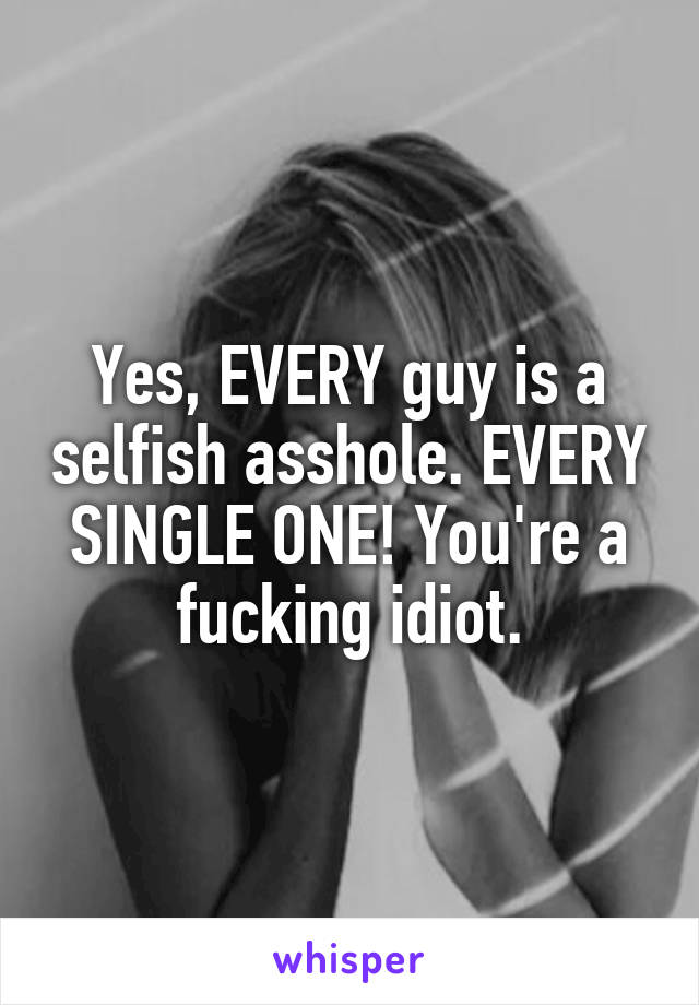 Yes, EVERY guy is a selfish asshole. EVERY SINGLE ONE! You're a fucking idiot.