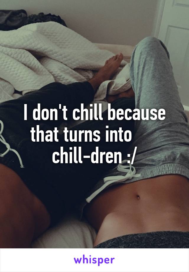 I don't chill because that turns into       chill-dren :/