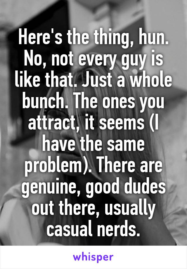 Here's the thing, hun. No, not every guy is like that. Just a whole bunch. The ones you attract, it seems (I have the same problem). There are genuine, good dudes out there, usually casual nerds.