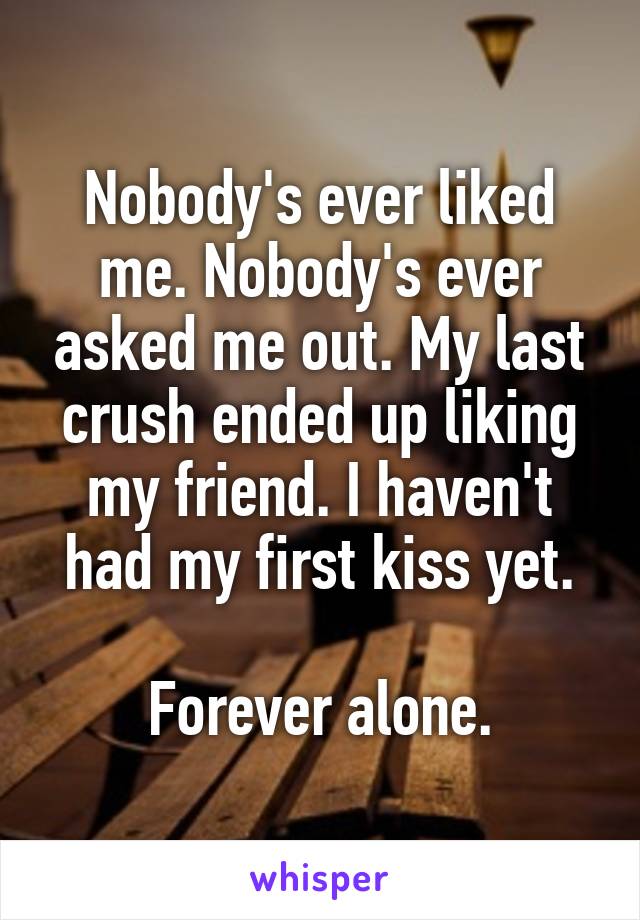 Nobody's ever liked me. Nobody's ever asked me out. My last crush ended up liking my friend. I haven't had my first kiss yet.

Forever alone.