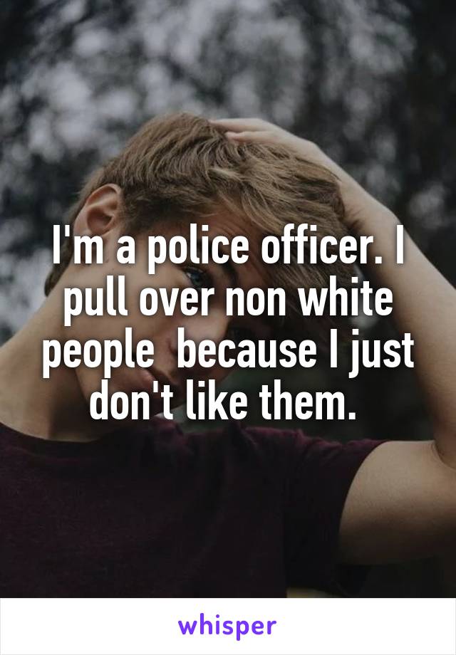 I'm a police officer. I pull over non white people  because I just don't like them. 