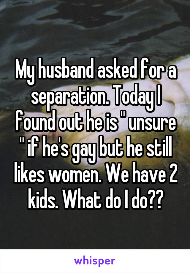 My husband asked for a separation. Today I found out he is " unsure " if he's gay but he still likes women. We have 2 kids. What do I do??