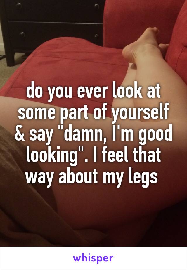 do you ever look at some part of yourself & say "damn, I'm good looking". I feel that way about my legs 