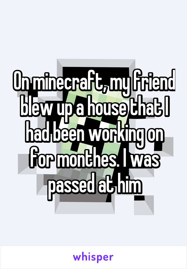 On minecraft, my friend blew up a house that I had been working on for monthes. I was passed at him