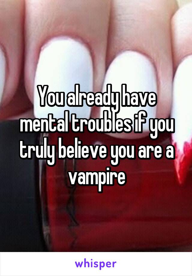 You already have mental troubles if you truly believe you are a vampire