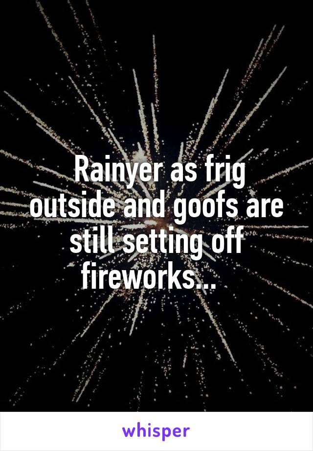  Rainyer as frig outside and goofs are still setting off fireworks...  