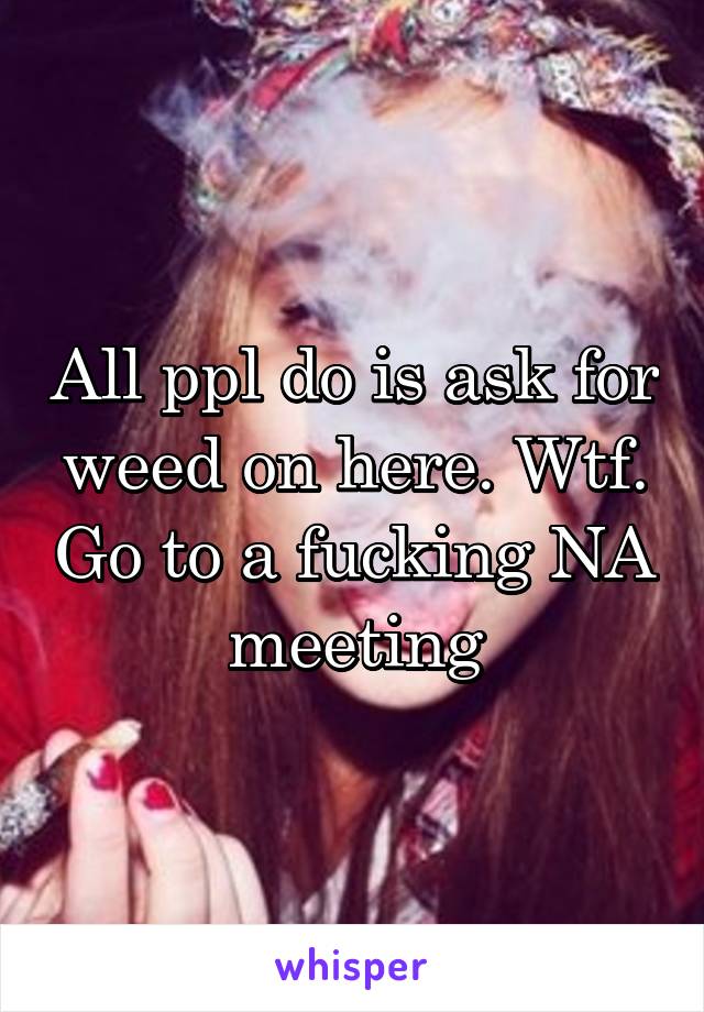 All ppl do is ask for weed on here. Wtf. Go to a fucking NA meeting