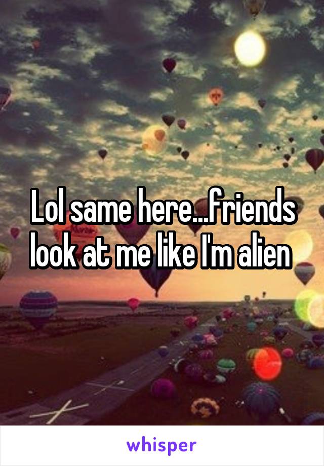 Lol same here...friends look at me like I'm alien 