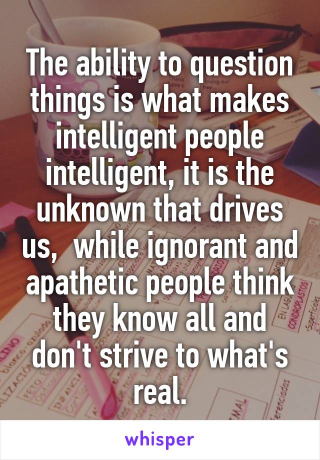The ability to question things is what makes intelligent people intelligent, it is the unknown that drives us,  while ignorant and apathetic people think they know all and don't strive to what's real.