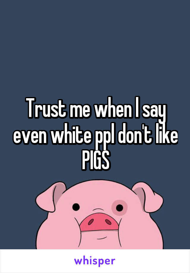 Trust me when l say even white ppl don't like PIGS