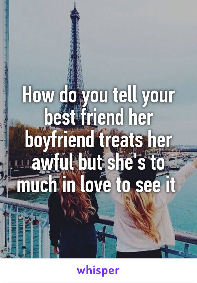 How do you tell your best friend her boyfriend treats her awful but she's to much in love to see it 