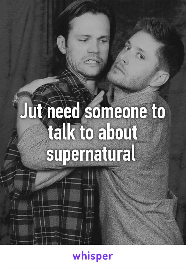 Jut need someone to talk to about supernatural 