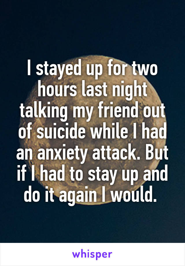 I stayed up for two hours last night talking my friend out of suicide while I had an anxiety attack. But if I had to stay up and do it again I would. 