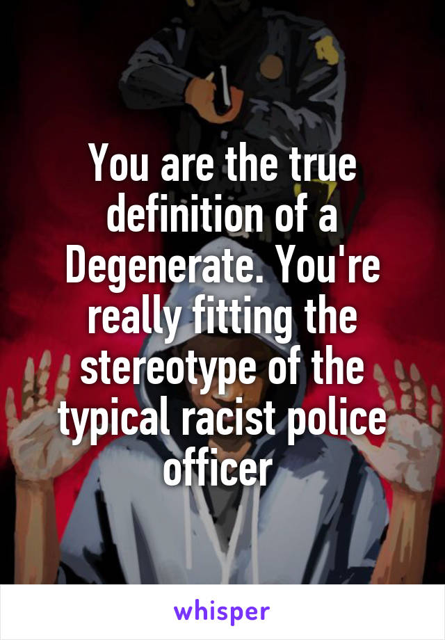 You are the true definition of a Degenerate. You're really fitting the stereotype of the typical racist police officer 
