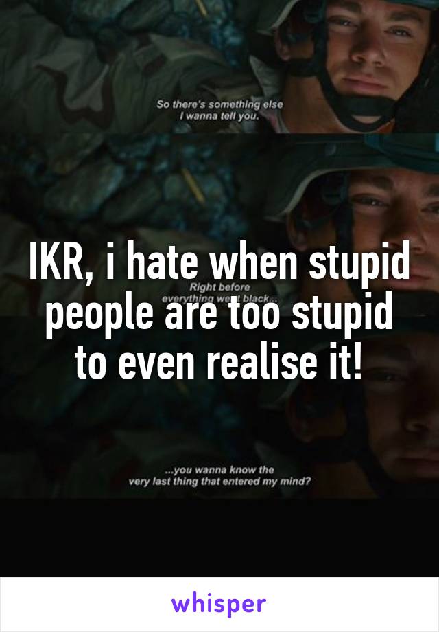 IKR, i hate when stupid people are too stupid to even realise it!