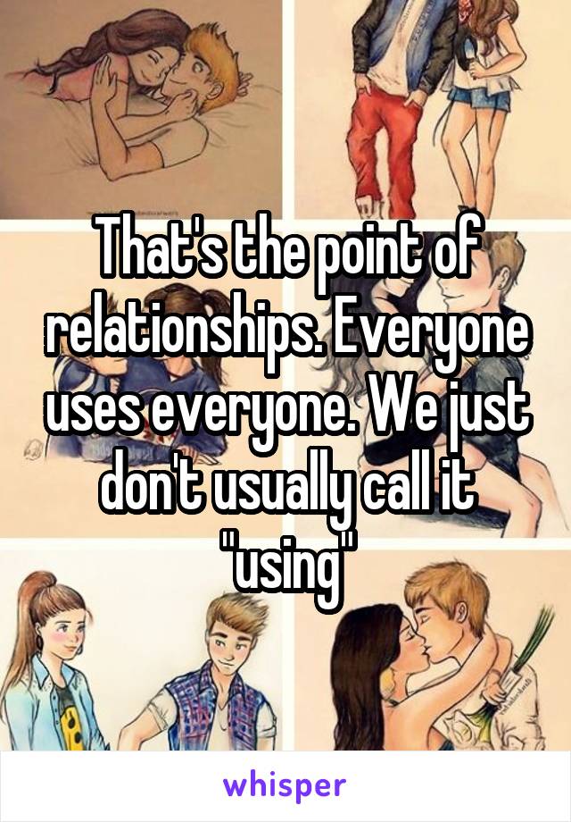 That's the point of relationships. Everyone uses everyone. We just don't usually call it "using"