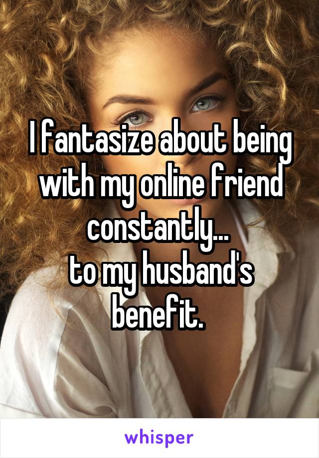 I fantasize about being with my online friend constantly... 
to my husband's benefit. 