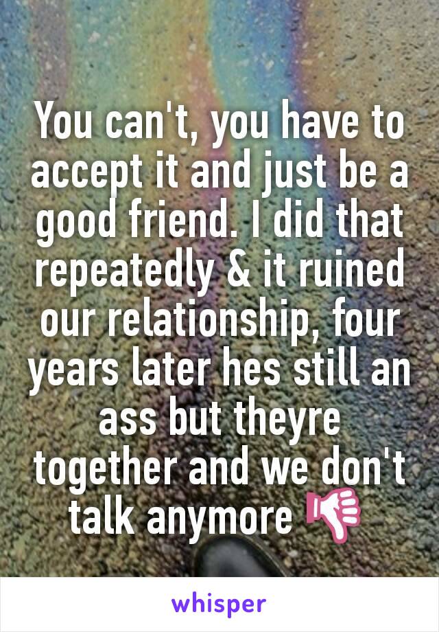 You can't, you have to accept it and just be a good friend. I did that repeatedly & it ruined our relationship, four years later hes still an ass but theyre together and we don't talk anymore 👎