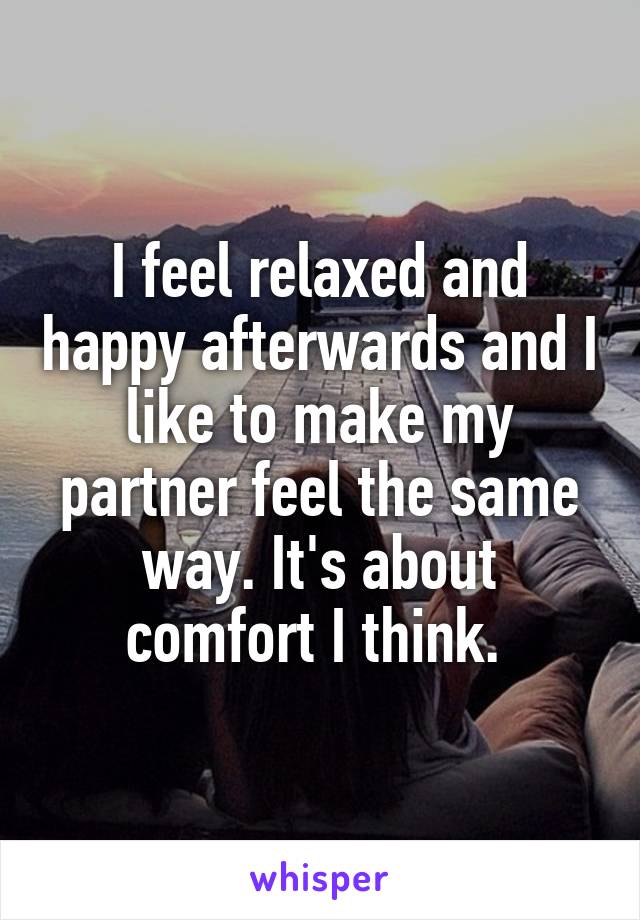 I feel relaxed and happy afterwards and I like to make my partner feel the same way. It's about comfort I think. 