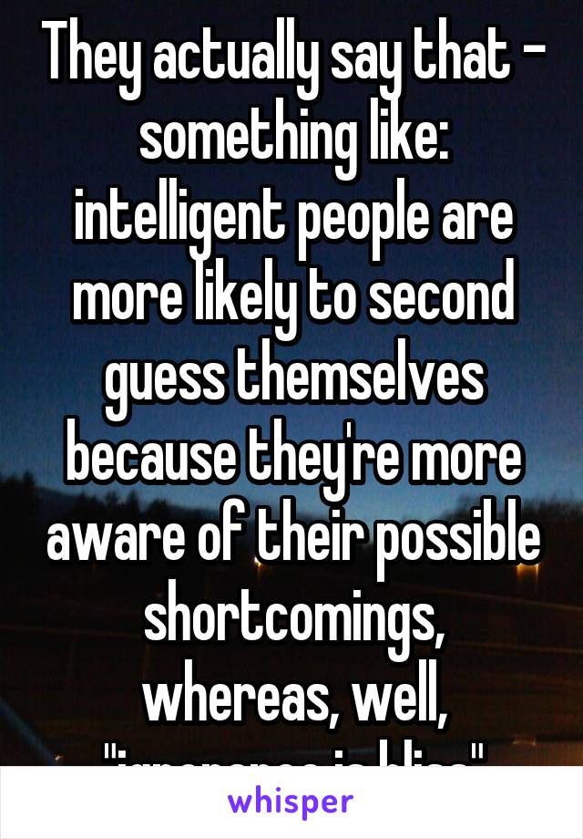 They actually say that - something like: intelligent people are more likely to second guess themselves because they're more aware of their possible shortcomings, whereas, well, "ignorance is bliss"