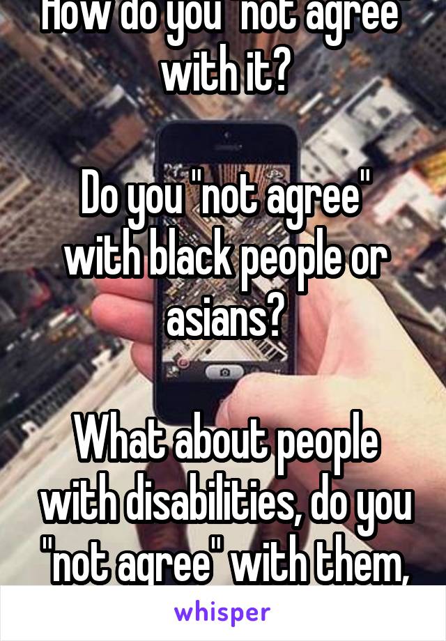 How do you "not agree" with it?

Do you "not agree" with black people or asians?

What about people with disabilities, do you "not agree" with them, either?