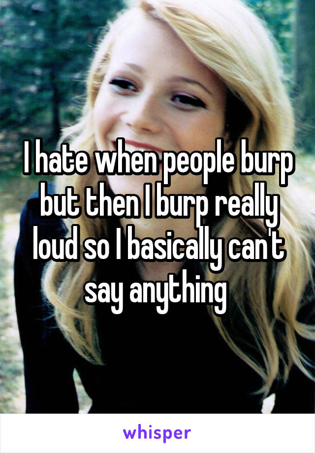 I hate when people burp but then I burp really loud so I basically can't say anything 