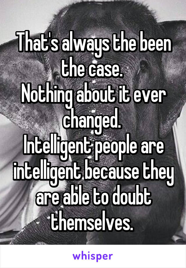 That's always the been the case. 
Nothing about it ever changed. 
Intelligent people are intelligent because they are able to doubt themselves. 