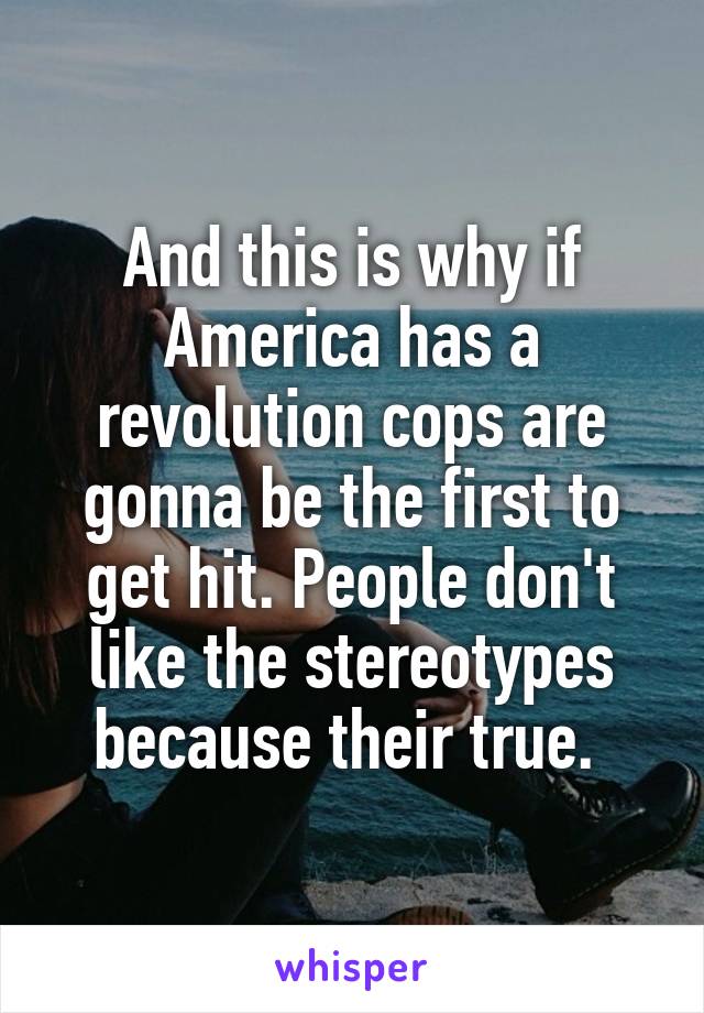 And this is why if America has a revolution cops are gonna be the first to get hit. People don't like the stereotypes because their true. 