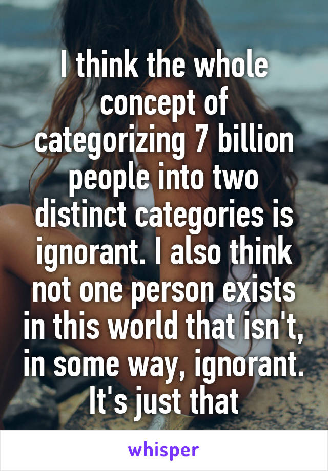 I think the whole concept of categorizing 7 billion people into two distinct categories is ignorant. I also think not one person exists in this world that isn't, in some way, ignorant. It's just that