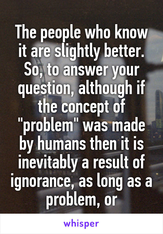 The people who know it are slightly better. So, to answer your question, although if the concept of "problem" was made by humans then it is inevitably a result of ignorance, as long as a problem, or