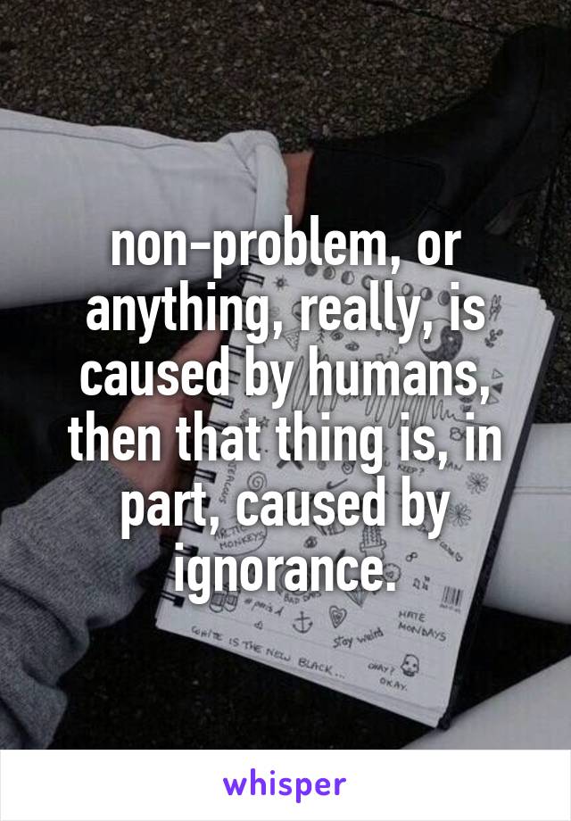 non-problem, or anything, really, is caused by humans, then that thing is, in part, caused by ignorance.