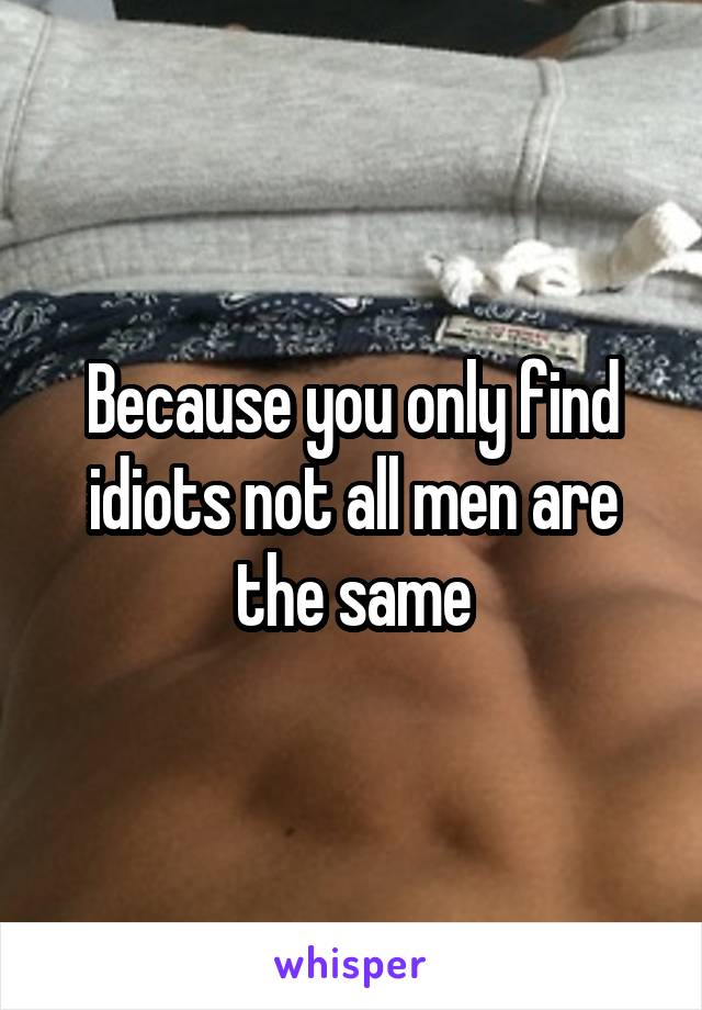Because you only find idiots not all men are the same