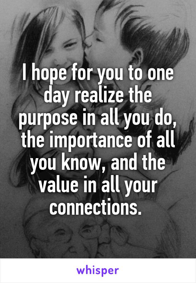 I hope for you to one day realize the purpose in all you do, the importance of all you know, and the value in all your connections. 