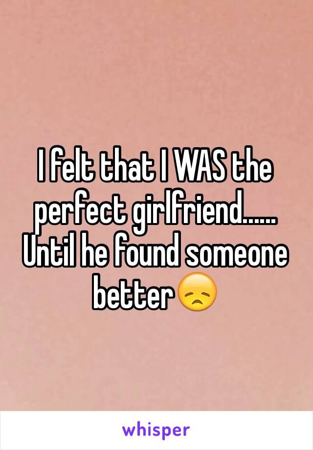 I felt that I WAS the perfect girlfriend...... Until he found someone better😞