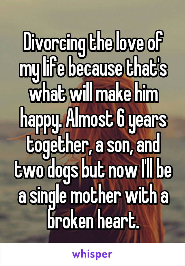 Divorcing the love of my life because that's what will make him happy. Almost 6 years together, a son, and two dogs but now I'll be a single mother with a broken heart.
