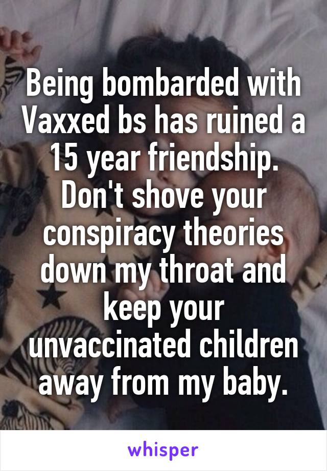 Being bombarded with Vaxxed bs has ruined a 15 year friendship. Don't shove your conspiracy theories down my throat and keep your unvaccinated children away from my baby.