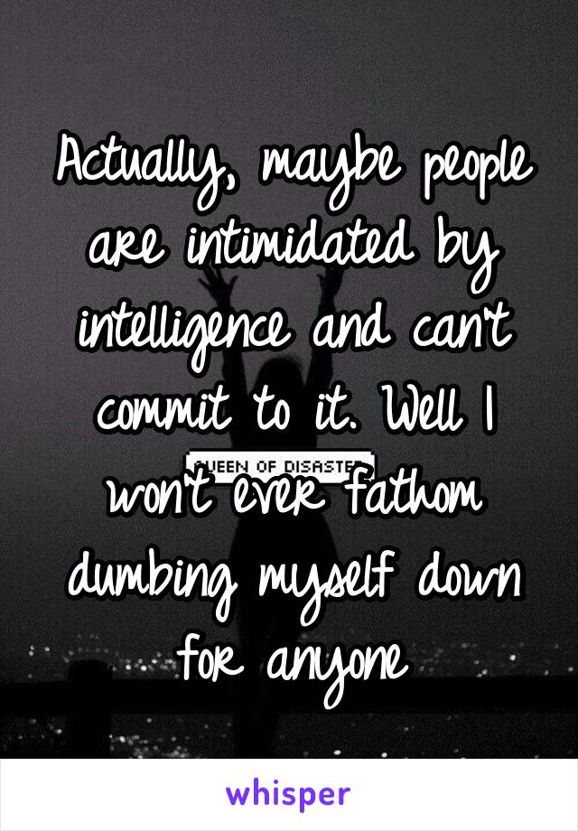 Actually, maybe people are intimidated by intelligence and can't commit to it. Well I won't ever fathom dumbing myself down for anyone