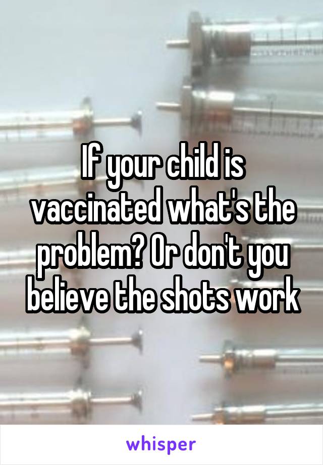 If your child is vaccinated what's the problem? Or don't you believe the shots work