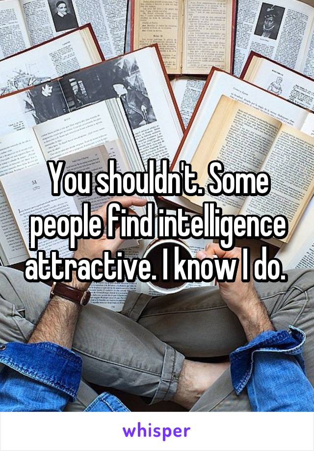 You shouldn't. Some people find intelligence attractive. I know I do. 