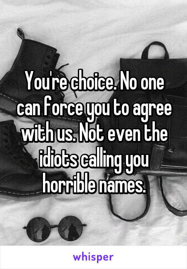 You're choice. No one can force you to agree with us. Not even the idiots calling you horrible names.