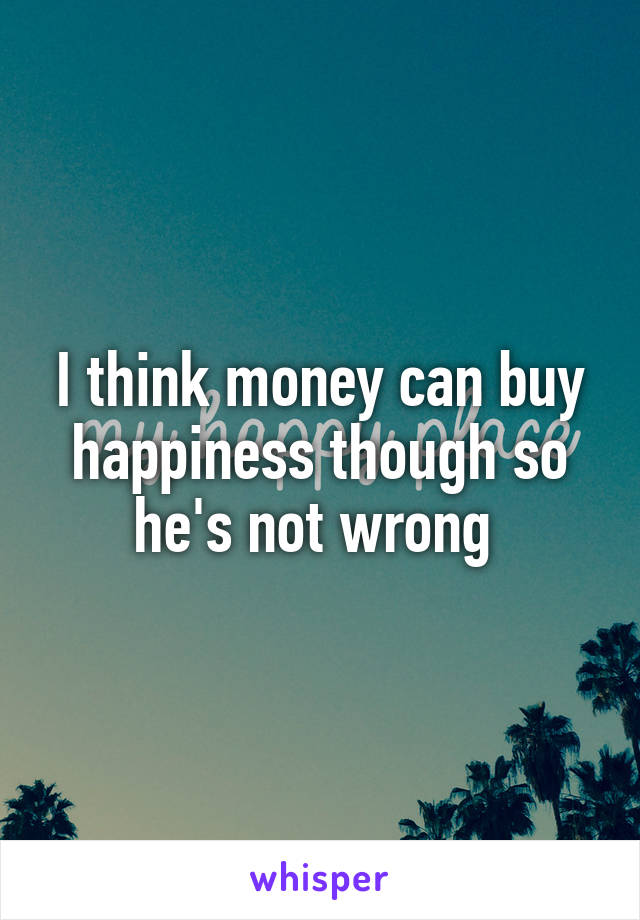 I think money can buy happiness though so he's not wrong 