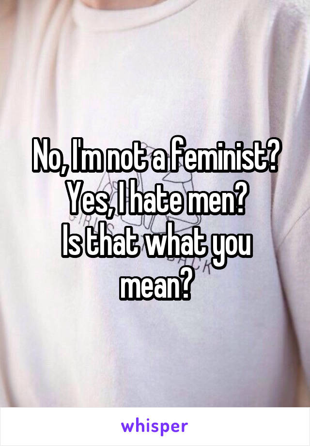 No, I'm not a feminist?
Yes, I hate men?
Is that what you mean?