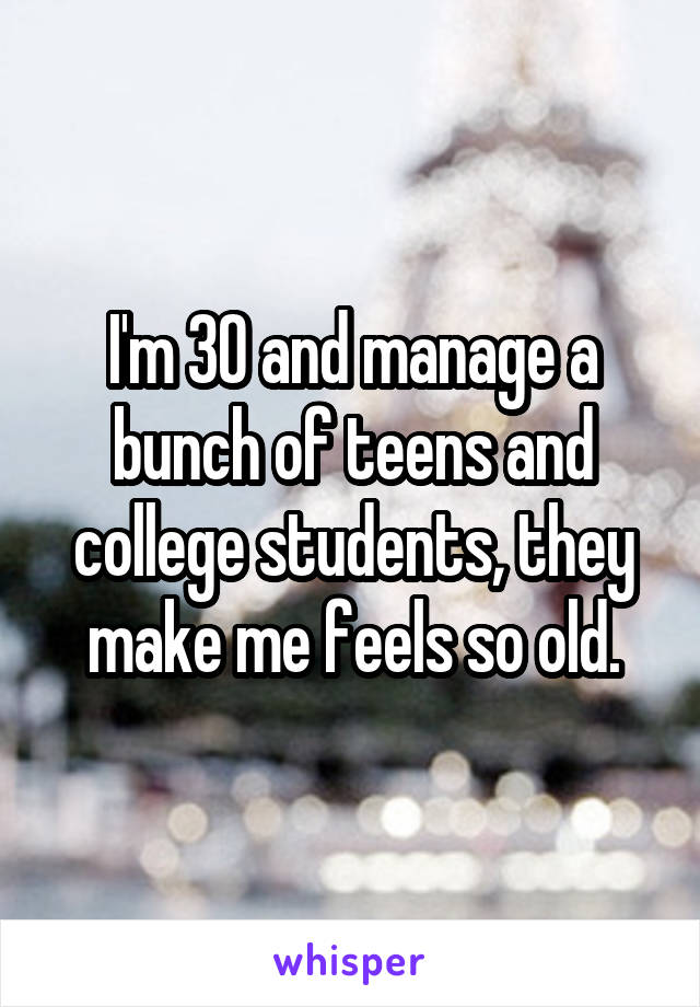 I'm 30 and manage a bunch of teens and college students, they make me feels so old.