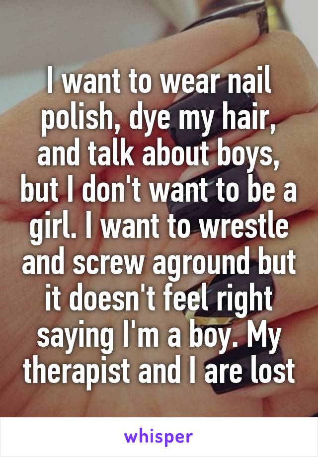 I want to wear nail polish, dye my hair, and talk about boys, but I don't want to be a girl. I want to wrestle and screw aground but it doesn't feel right saying I'm a boy. My therapist and I are lost