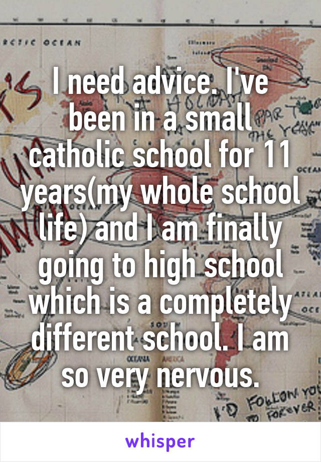 I need advice. I've been in a small catholic school for 11 years(my whole school life) and I am finally going to high school which is a completely different school. I am so very nervous.