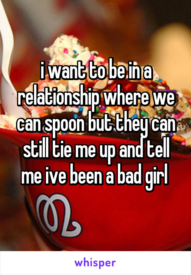 i want to be in a relationship where we can spoon but they can still tie me up and tell me ive been a bad girl 
