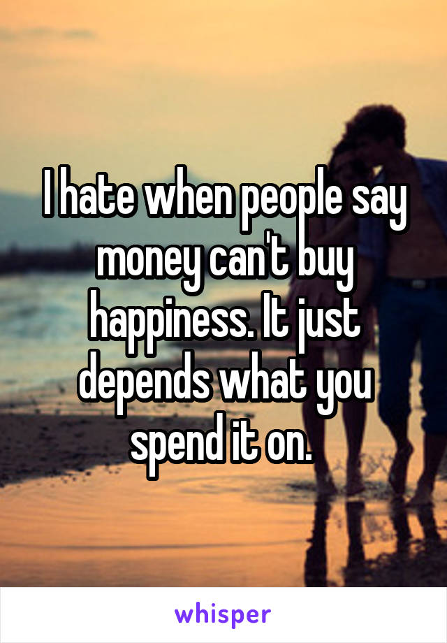 I hate when people say money can't buy happiness. It just depends what you spend it on. 